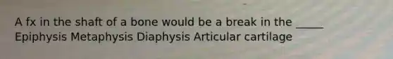 A fx in the shaft of a bone would be a break in the _____ Epiphysis Metaphysis Diaphysis Articular cartilage