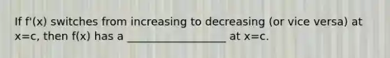 If f'(x) switches from increasing to decreasing (or vice versa) at x=c, then f(x) has a __________________ at x=c.