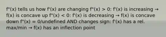 f"(x) tells us how f'(x) are changing f"(x) > 0: f'(x) is increasing → f(x) is concave up f"(x) < 0: f'(x) is decreasing → f(x) is concave down f"(x) = 0/undefined AND changes sign: f'(x) has a rel. max/min → f(x) has an inflection point