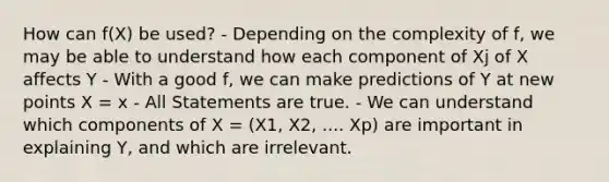 How can f(X) be used? - Depending on the complexity of f, we may be able to understand how each component of Xj of X affects Y - With a good f, we can make predictions of Y at new points X = x - All Statements are true. - We can understand which components of X = (X1, X2, .... Xp) are important in explaining Y, and which are irrelevant.