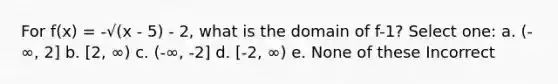 For f(x) = -√(x - 5) - 2, what is the domain of f-1? Select one: a. (-∞, 2] b. [2, ∞) c. (-∞, -2] d. [-2, ∞) e. None of these Incorrect