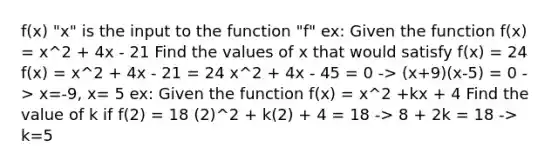 f(x) "x" is the input to the function "f" ex: Given the function f(x) = x^2 + 4x - 21 Find the values of x that would satisfy f(x) = 24 f(x) = x^2 + 4x - 21 = 24 x^2 + 4x - 45 = 0 -> (x+9)(x-5) = 0 -> x=-9, x= 5 ex: Given the function f(x) = x^2 +kx + 4 Find the value of k if f(2) = 18 (2)^2 + k(2) + 4 = 18 -> 8 + 2k = 18 -> k=5