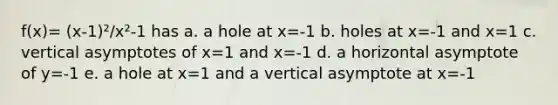 f(x)= (x-1)²/x²-1 has a. a hole at x=-1 b. holes at x=-1 and x=1 c. vertical asymptotes of x=1 and x=-1 d. a horizontal asymptote of y=-1 e. a hole at x=1 and a vertical asymptote at x=-1