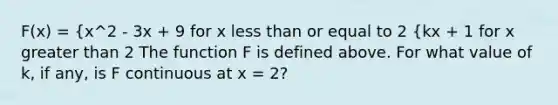 F(x) = {x^2 - 3x + 9 for x less than or equal to 2 {kx + 1 for x greater than 2 The function F is defined above. For what value of k, if any, is F continuous at x = 2?