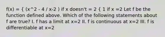 f(x) = { (x^2 - 4 / x-2 ) if x doesn't = 2 { 1 if x =2 Let f be the function defined above. Which of the following statements about f are true? I. f has a limit at x=2 II. f is continuous at x=2 III. f is differentiable at x=2