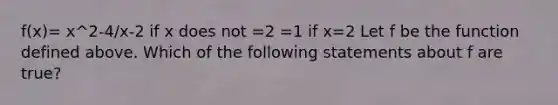 f(x)= x^2-4/x-2 if x does not =2 =1 if x=2 Let f be the function defined above. Which of the following statements about f are true?