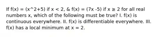 If f(x) = (x^2+5) if x < 2, & f(x) = (7x -5) if x ≥ 2 for all real numbers x, which of the following must be true? I. f(x) is continuous everywhere. II. f(x) is differentiable everywhere. III. f(x) has a local minimum at x = 2.