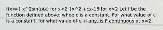 f(x)={ x^2sin(pix) for x 2 Let f be the function defined above, whee c is a constant. For what value of c is a constant. for what value of c, if any, is F continuous at x=2.