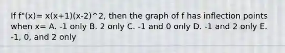 If f"(x)= x(x+1)(x-2)^2, then the graph of f has inflection points when x= A. -1 only B. 2 only C. -1 and 0 only D. -1 and 2 only E. -1, 0, and 2 only