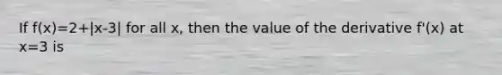 If f(x)=2+|x-3| for all x, then the value of the derivative f'(x) at x=3 is