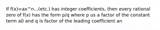 If f(x)=ax^n...(etc.) has integer coefficients, then every rational zero of f(x) has the form p/q where p us a factor of the constant term a0 and q is factor of the leading coefficient an