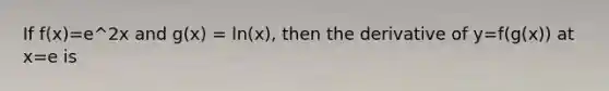 If f(x)=e^2x and g(x) = ln(x), then the derivative of y=f(g(x)) at x=e is