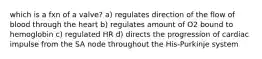 which is a fxn of a valve? a) regulates direction of the flow of blood through the heart b) regulates amount of O2 bound to hemoglobin c) regulated HR d) directs the progression of cardiac impulse from the SA node throughout the His-Purkinje system