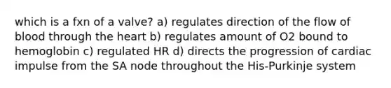 which is a fxn of a valve? a) regulates direction of the flow of blood through the heart b) regulates amount of O2 bound to hemoglobin c) regulated HR d) directs the progression of cardiac impulse from the SA node throughout the His-Purkinje system