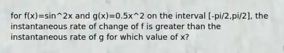 for f(x)=sin^2x and g(x)=0.5x^2 on the interval [-pi/2,pi/2], the instantaneous rate of change of f is greater than the instantaneous rate of g for which value of x?