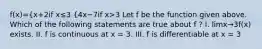 f(x)={x+2if x≤3 {4x−7if x>3 Let f be the function given above. Which of the following statements are true about f ? I. limx→3f(x) exists. II. f is continuous at x = 3. III. f is differentiable at x = 3