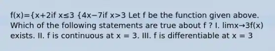 f(x)={x+2if x≤3 {4x−7if x>3 Let f be the function given above. Which of the following statements are true about f ? I. limx→3f(x) exists. II. f is continuous at x = 3. III. f is differentiable at x = 3