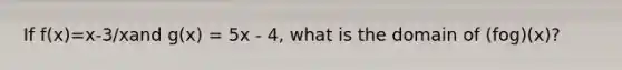 If f(x)=x-3/xand g(x) = 5x - 4, what is the domain of (fog)(x)?