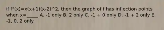 if f"(x)=x(x+1)(x-2)^2, then the graph of f has inflection points when x=_____ A. -1 only B. 2 only C. -1 + 0 only D. -1 + 2 only E. -1, 0, 2 only