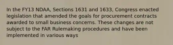 In the FY13 NDAA, Sections 1631 and 1633, Congress enacted legislation that amended the goals for procurement contracts awarded to small business concerns. These changes are not subject to the FAR Rulemaking procedures and have been implemented in various ways