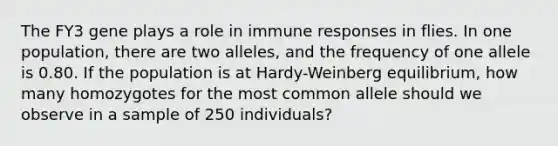 The FY3 gene plays a role in immune responses in flies. In one population, there are two alleles, and the frequency of one allele is 0.80. If the population is at Hardy-Weinberg equilibrium, how many homozygotes for the most common allele should we observe in a sample of 250 individuals?