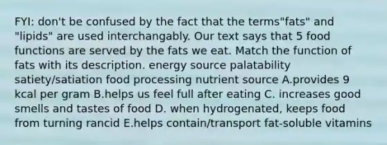 FYI: don't be confused by the fact that the terms"fats" and "lipids" are used interchangably. Our text says that 5 food functions are served by the fats we eat. Match the function of fats with its description. energy source palatability satiety/satiation food processing nutrient source A.provides 9 kcal per gram B.helps us feel full after eating C. increases good smells and tastes of food D. when hydrogenated, keeps food from turning rancid E.helps contain/transport fat-soluble vitamins