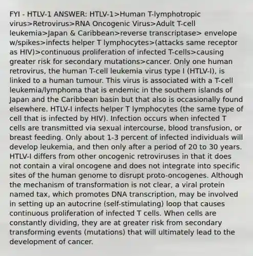 FYI - HTLV-1 ANSWER: HTLV-1>Human T-lymphotropic virus>Retrovirus>RNA Oncogenic Virus>Adult T-cell leukemia>Japan & Caribbean>reverse transcriptase> envelope w/spikes>infects helper T lymphocytes>(attacks same receptor as HIV)>continuous proliferation of infected T-cells>causing greater risk for secondary mutations>cancer. Only one human retrovirus, the human T-cell leukemia virus type I (HTLV-I), is linked to a human tumour. This virus is associated with a T-cell leukemia/lymphoma that is endemic in the southern islands of Japan and the Caribbean basin but that also is occasionally found elsewhere. HTLV-I infects helper T lymphocytes (the same type of cell that is infected by HIV). Infection occurs when infected T cells are transmitted via sexual intercourse, blood transfusion, or breast feeding. Only about 1-3 percent of infected individuals will develop leukemia, and then only after a period of 20 to 30 years. HTLV-I differs from other oncogenic retroviruses in that it does not contain a viral oncogene and does not integrate into specific sites of the human genome to disrupt proto-oncogenes. Although the mechanism of transformation is not clear, a viral protein named tax, which promotes DNA transcription, may be involved in setting up an autocrine (self-stimulating) loop that causes continuous proliferation of infected T cells. When cells are constantly dividing, they are at greater risk from secondary transforming events (mutations) that will ultimately lead to the development of cancer.