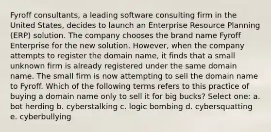 Fyroff consultants, a leading software consulting firm in the United States, decides to launch an Enterprise Resource Planning (ERP) solution. The company chooses the brand name Fyroff Enterprise for the new solution. However, when the company attempts to register the domain name, it finds that a small unknown firm is already registered under the same domain name. The small firm is now attempting to sell the domain name to Fyroff. Which of the following terms refers to this practice of buying a domain name only to sell it for big bucks? Select one: a. bot herding b. cyberstalking c. logic bombing d. cybersquatting e. cyberbullying