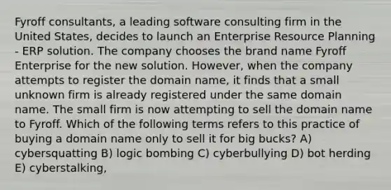 Fyroff consultants, a leading software consulting firm in the United States, decides to launch an Enterprise Resource Planning - ERP solution. The company chooses the brand name Fyroff Enterprise for the new solution. However, when the company attempts to register the domain name, it finds that a small unknown firm is already registered under the same domain name. The small firm is now attempting to sell the domain name to Fyroff. Which of the following terms refers to this practice of buying a domain name only to sell it for big bucks? A) cybersquatting B) logic bombing C) cyberbullying D) bot herding E) cyberstalking,