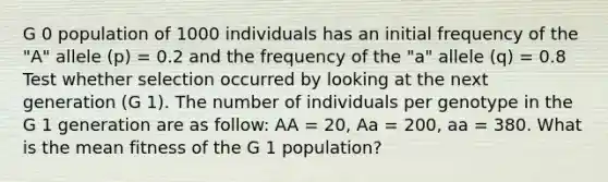 G 0 population of 1000 individuals has an initial frequency of the "A" allele (p) = 0.2 and the frequency of the "a" allele (q) = 0.8 Test whether selection occurred by looking at the next generation (G 1). The number of individuals per genotype in the G 1 generation are as follow: AA = 20, Aa = 200, aa = 380. What is the mean fitness of the G 1 population?