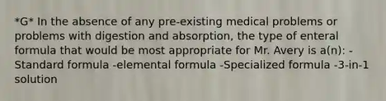 *G* In the absence of any pre-existing medical problems or problems with digestion and absorption, the type of enteral formula that would be most appropriate for Mr. Avery is a(n): -Standard formula -elemental formula -Specialized formula -3-in-1 solution