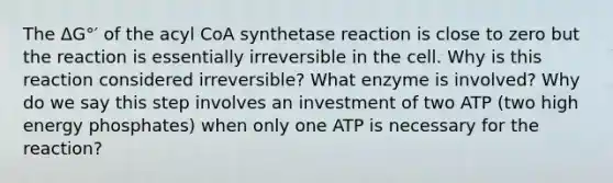 The ΔG°′ of the acyl CoA synthetase reaction is close to zero but the reaction is essentially irreversible in the cell. Why is this reaction considered irreversible? What enzyme is involved? Why do we say this step involves an investment of two ATP (two high energy phosphates) when only one ATP is necessary for the reaction?