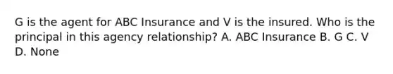 G is the agent for ABC Insurance and V is the insured. Who is the principal in this agency relationship? A. ABC Insurance B. G C. V D. None