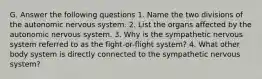 G. Answer the following questions 1. Name the two divisions of the autonomic nervous system. 2. List the organs affected by the autonomic nervous system. 3. Why is the sympathetic nervous system referred to as the fight-or-flight system? 4. What other body system is directly connected to the sympathetic nervous system?