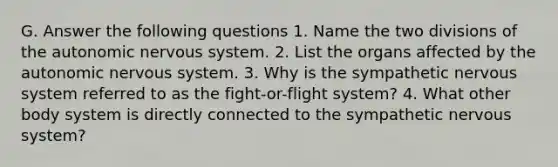 G. Answer the following questions 1. Name the two divisions of the autonomic nervous system. 2. List the organs affected by the autonomic nervous system. 3. Why is the sympathetic nervous system referred to as the fight-or-flight system? 4. What other body system is directly connected to the sympathetic nervous system?