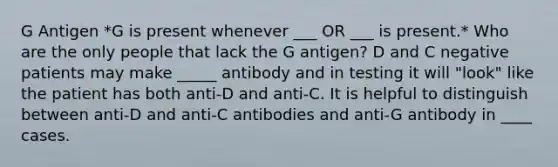 G Antigen *G is present whenever ___ OR ___ is present.* Who are the only people that lack the G antigen? D and C negative patients may make _____ antibody and in testing it will "look" like the patient has both anti-D and anti-C. It is helpful to distinguish between anti-D and anti-C antibodies and anti-G antibody in ____ cases.