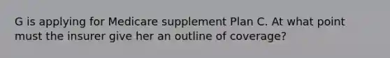 G is applying for Medicare supplement Plan C. At what point must the insurer give her an outline of coverage?