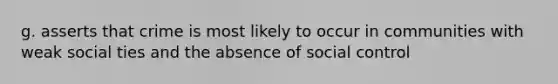 g. asserts that crime is most likely to occur in communities with weak social ties and the absence of social control