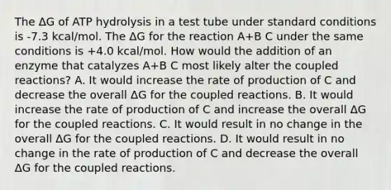 The ΔG of ATP hydrolysis in a test tube under standard conditions is -7.3 kcal/mol. The ΔG for the reaction A+B C under the same conditions is +4.0 kcal/mol. How would the addition of an enzyme that catalyzes A+B C most likely alter the coupled reactions? A. It would increase the rate of production of C and decrease the overall ΔG for the coupled reactions. B. It would increase the rate of production of C and increase the overall ΔG for the coupled reactions. C. It would result in no change in the overall ΔG for the coupled reactions. D. It would result in no change in the rate of production of C and decrease the overall ΔG for the coupled reactions.