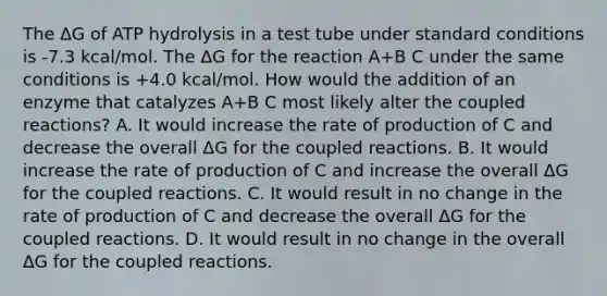 The ΔG of ATP hydrolysis in a test tube under standard conditions is -7.3 kcal/mol. The ΔG for the reaction A+B C under the same conditions is +4.0 kcal/mol. How would the addition of an enzyme that catalyzes A+B C most likely alter the coupled reactions? A. It would increase the rate of production of C and decrease the overall ΔG for the coupled reactions. B. It would increase the rate of production of C and increase the overall ΔG for the coupled reactions. C. It would result in no change in the rate of production of C and decrease the overall ΔG for the coupled reactions. D. It would result in no change in the overall ΔG for the coupled reactions.