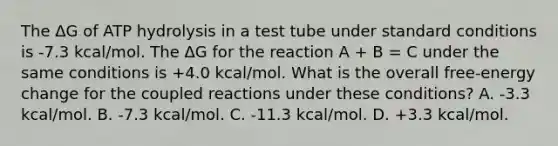 The ΔG of ATP hydrolysis in a test tube under standard conditions is -7.3 kcal/mol. The ΔG for the reaction A + B = C under the same conditions is +4.0 kcal/mol. What is the overall free-energy change for the coupled reactions under these conditions? A. -3.3 kcal/mol. B. -7.3 kcal/mol. C. -11.3 kcal/mol. D. +3.3 kcal/mol.