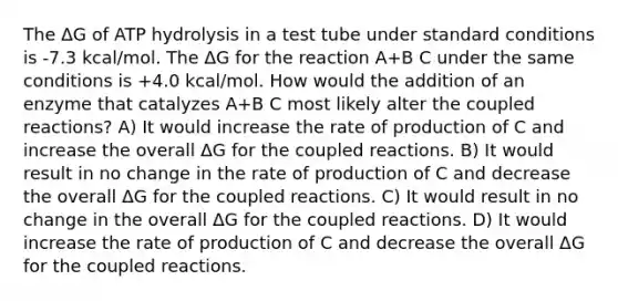 The ΔG of ATP hydrolysis in a test tube under standard conditions is -7.3 kcal/mol. The ΔG for the reaction A+B C under the same conditions is +4.0 kcal/mol. How would the addition of an enzyme that catalyzes A+B C most likely alter the coupled reactions? A) It would increase the rate of production of C and increase the overall ΔG for the coupled reactions. B) It would result in no change in the rate of production of C and decrease the overall ΔG for the coupled reactions. C) It would result in no change in the overall ΔG for the coupled reactions. D) It would increase the rate of production of C and decrease the overall ΔG for the coupled reactions.