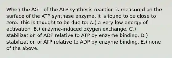 When the ΔG'˙ of the ATP synthesis reaction is measured on the surface of the ATP synthase enzyme, it is found to be close to zero. This is thought to be due to: A.) a very low energy of activation. B.) enzyme-induced oxygen exchange. C.) stabilization of ADP relative to ATP by enzyme binding. D.) stabilization of ATP relative to ADP by enzyme binding. E.) none of the above.