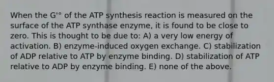 When the G'° of the ATP synthesis reaction is measured on the surface of the ATP synthase enzyme, it is found to be close to zero. This is thought to be due to: A) a very low energy of activation. B) enzyme-induced oxygen exchange. C) stabilization of ADP relative to ATP by enzyme binding. D) stabilization of ATP relative to ADP by enzyme binding. E) none of the above.