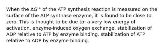 When the ΔG'° of the <a href='https://www.questionai.com/knowledge/kx3XpCJrFz-atp-synthesis' class='anchor-knowledge'>atp synthesis</a> reaction is measured on the surface of the ATP synthase enzyme, it is found to be close to zero. This is thought to be due to: a very low energy of activation. enzyme-induced oxygen exchange. stabilization of ADP relative to ATP by enzyme binding. stabilization of ATP relative to ADP by enzyme binding.