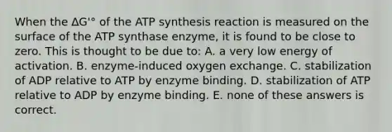 When the ∆G'° of the ATP synthesis reaction is measured on the surface of the ATP synthase enzyme, it is found to be close to zero. This is thought to be due to: A. a very low energy of activation. B. enzyme-induced oxygen exchange. C. stabilization of ADP relative to ATP by enzyme binding. D. stabilization of ATP relative to ADP by enzyme binding. E. none of these answers is correct.