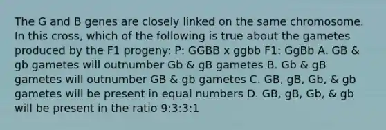 The G and B genes are closely linked on the same chromosome. In this cross, which of the following is true about the gametes produced by the F1 progeny: P: GGBB x ggbb F1: GgBb A. GB & gb gametes will outnumber Gb & gB gametes B. Gb & gB gametes will outnumber GB & gb gametes C. GB, gB, Gb, & gb gametes will be present in equal numbers D. GB, gB, Gb, & gb will be present in the ratio 9:3:3:1