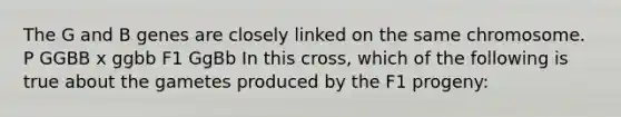 The G and B genes are closely linked on the same chromosome. P GGBB x ggbb F1 GgBb In this cross, which of the following is true about the gametes produced by the F1 progeny: