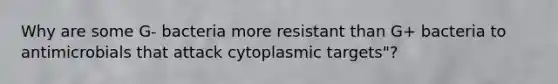 Why are some G- bacteria more resistant than G+ bacteria to antimicrobials that attack cytoplasmic targets"?