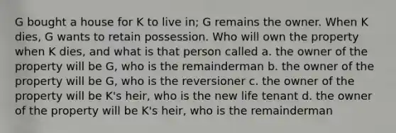 G bought a house for K to live in; G remains the owner. When K dies, G wants to retain possession. Who will own the property when K dies, and what is that person called a. the owner of the property will be G, who is the remainderman b. the owner of the property will be G, who is the reversioner c. the owner of the property will be K's heir, who is the new life tenant d. the owner of the property will be K's heir, who is the remainderman